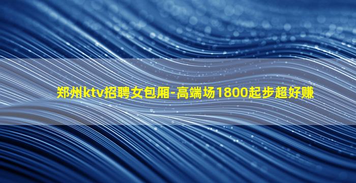 郑州ktv招聘女包厢-高端场1800起步超好赚